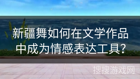 新疆舞如何在文学作品中成为情感表达工具？