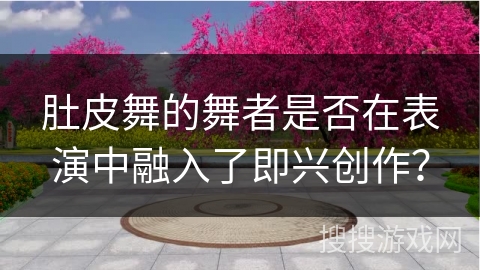 肚皮舞的舞者是否在表演中融入了即兴创作？