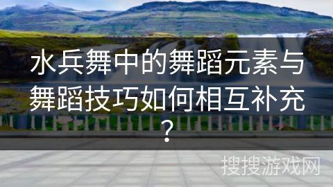 水兵舞中的舞蹈元素与舞蹈技巧如何相互补充？