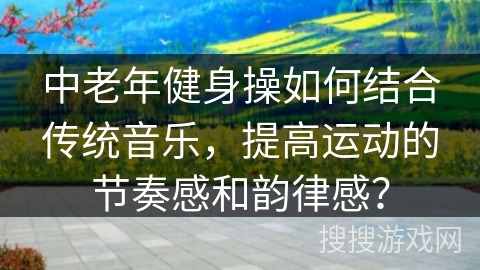 中老年健身操如何结合传统音乐，提高运动的节奏感和韵律感？
