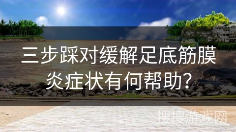 三步踩对缓解足底筋膜炎症状有何帮助？