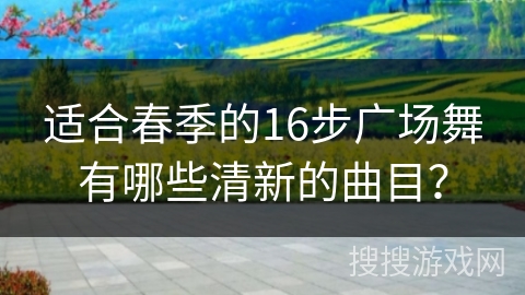 适合春季的16步广场舞有哪些清新的曲目？