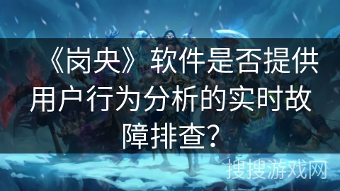 《岗央》软件是否提供用户行为分析的实时故障排查？