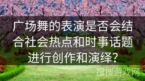 广场舞的表演是否会结合社会热点和时事话题进行创作和演绎？