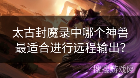 太古封魔录中哪个神兽最适合进行远程输出? 太古封魔录中哪个神兽最适合进行远程输出?