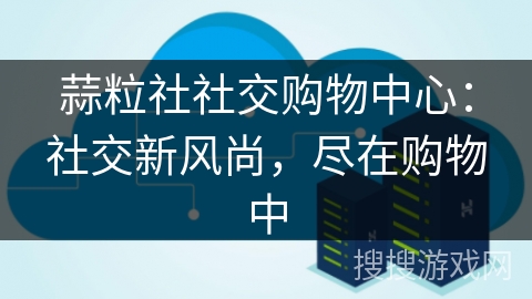 蒜粒社社交购物中心：社交新风尚，尽在购物中