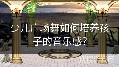 少儿广场舞如何培养孩子的音乐感？
