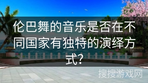 伦巴舞的音乐是否在不同国家有独特的演绎方式？