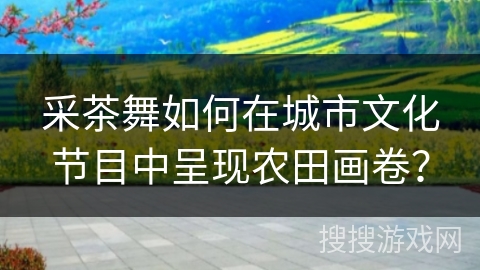 采茶舞如何在城市文化节目中呈现农田画卷？