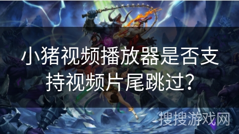 小猪视频播放器是否支持视频片尾跳过？