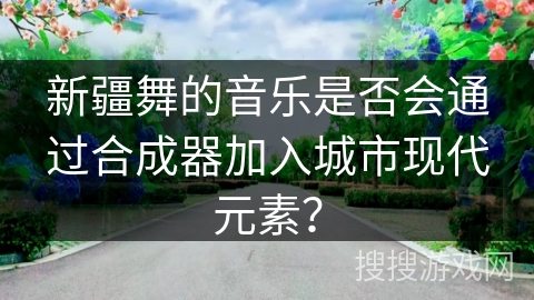 新疆舞的音乐是否会通过合成器加入城市现代元素？