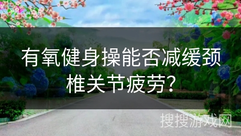 有氧健身操能否减缓颈椎关节疲劳？