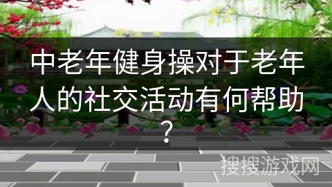 中老年健身操对于老年人的社交活动有何帮助？