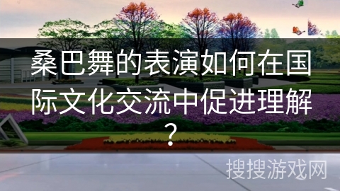 桑巴舞的表演如何在国际文化交流中促进理解？