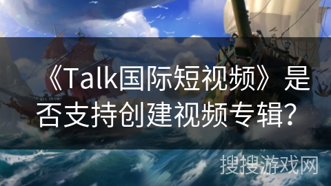 《Talk国际短视频》是否支持创建视频专辑？