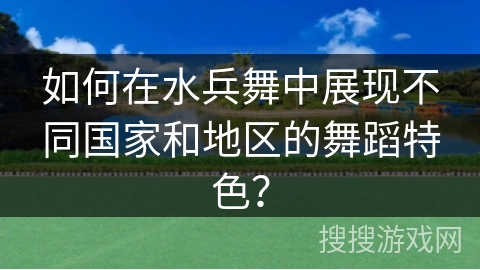 如何在水兵舞中展现不同国家和地区的舞蹈特色？