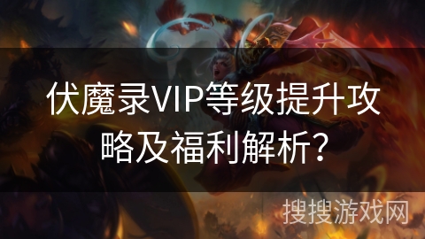 伏魔录VIP等级提升攻略及福利解析？