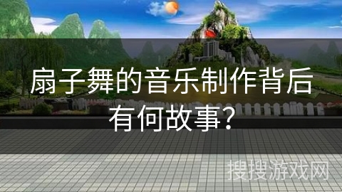 扇子舞的音乐制作背后有何故事? 扇子舞的音乐制作背后有何故事?