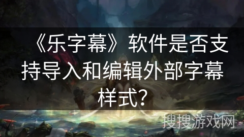 《乐字幕》软件是否支持导入和编辑外部字幕样式? 《乐字幕》软件是否支持导入和编辑外部字幕样式?