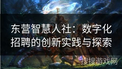 东营智慧人社：数字化招聘的创新实践与探索
