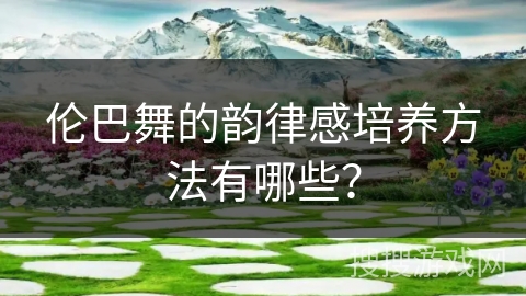 伦巴舞的韵律感培养方法有哪些? 伦巴舞的韵律感培养方法有哪些?
