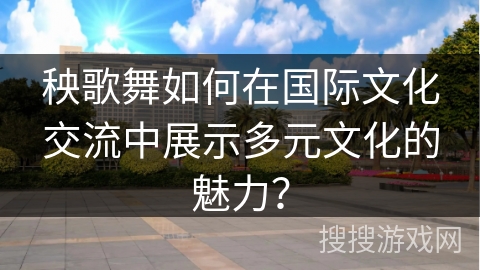 秧歌舞如何在国际文化交流中展示多元文化的魅力？