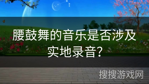 腰鼓舞的音乐是否涉及实地录音？