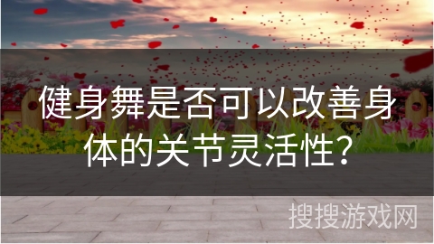 健身舞是否可以改善身体的关节灵活性？