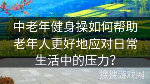 中老年健身操如何帮助老年人更好地应对日常生活中的压力？