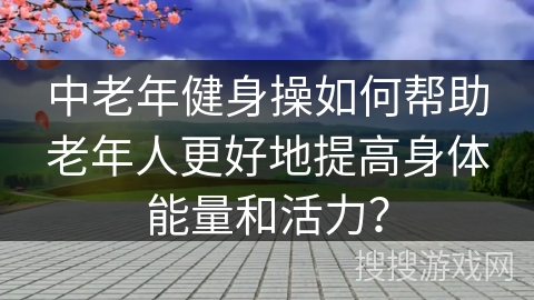 中老年健身操如何帮助老年人更好地提高身体能量和活力？