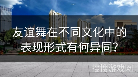 友谊舞在不同文化中的表现形式有何异同？