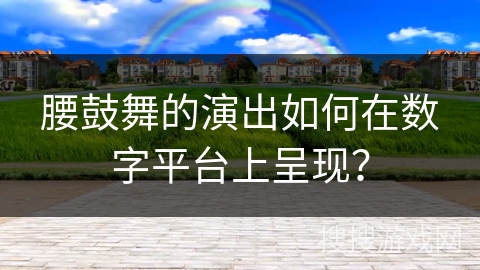 腰鼓舞的演出如何在数字平台上呈现？