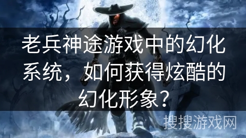 老兵神途游戏中的幻化系统，如何获得炫酷的幻化形象？