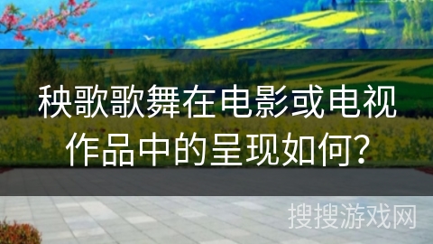 秧歌歌舞在电影或电视作品中的呈现如何？
