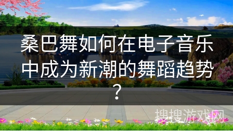 桑巴舞如何在电子音乐中成为新潮的舞蹈趋势？