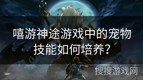 嘻游神途游戏中的宠物技能如何培养？