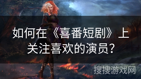 如何在《喜番短剧》上关注喜欢的演员？