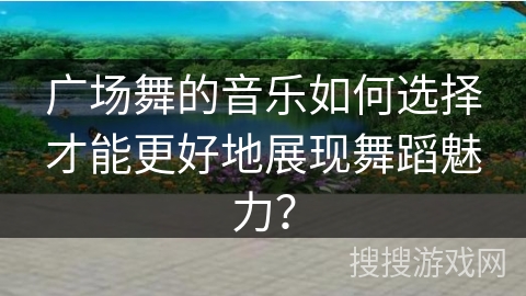 广场舞的音乐如何选择才能更好地展现舞蹈魅力？