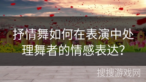 抒情舞如何在表演中处理舞者的情感表达？