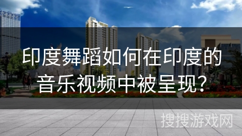 印度舞蹈如何在印度的音乐视频中被呈现？