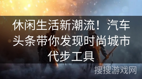 休闲生活新潮流！汽车头条带你发现时尚城市代步工具