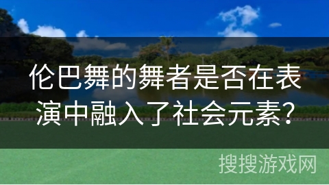 伦巴舞的舞者是否在表演中融入了社会元素？