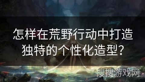 怎样在荒野行动中打造独特的个性化造型？