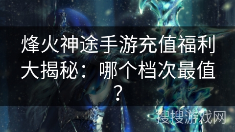 烽火神途手游充值福利大揭秘：哪个档次最值？