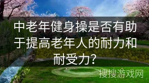 中老年健身操是否有助于提高老年人的耐力和耐受力？