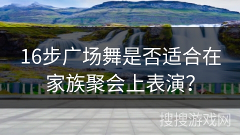 16步广场舞是否适合在家族聚会上表演？