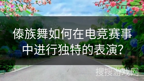 傣族舞如何在电竞赛事中进行独特的表演？