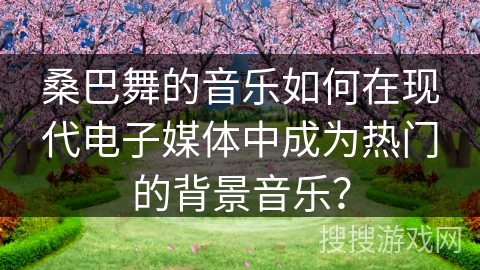 桑巴舞的音乐如何在现代电子媒体中成为热门的背景音乐？