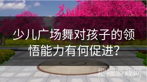 少儿广场舞对孩子的领悟能力有何促进？