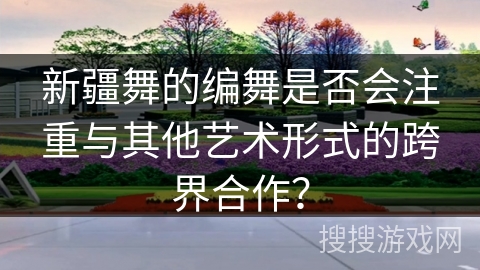 新疆舞的编舞是否会注重与其他艺术形式的跨界合作？